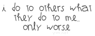 I do to others what they do to me, only worse.